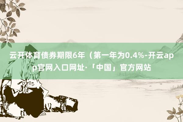 云开体育债券期限6年（第一年为0.4%-开云app官网入口网址·「中国」官方网站