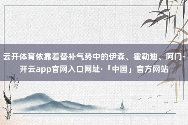 云开体育依靠着替补气势中的伊森、霍勒迪、阿门-开云app官网入口网址·「中国」官方网站