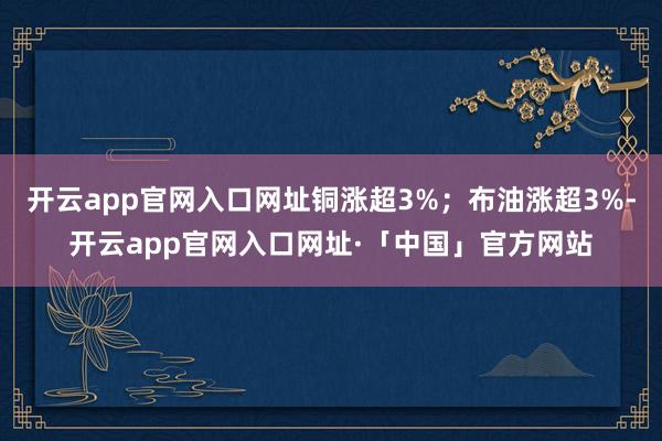 开云app官网入口网址铜涨超3%；布油涨超3%-开云app官网入口网址·「中国」官方网站