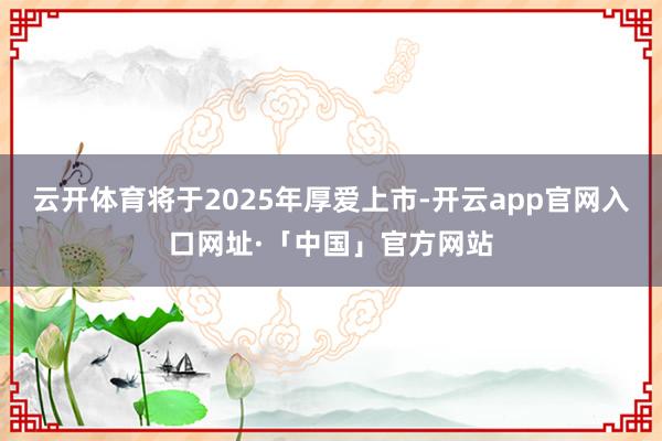 云开体育将于2025年厚爱上市-开云app官网入口网址·「中国」官方网站