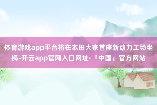 体育游戏app平台将在本田大家首座新动力工场坐褥-开云app官网入口网址·「中国」官方网站