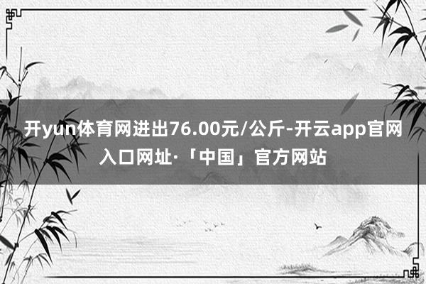 开yun体育网进出76.00元/公斤-开云app官网入口网址·「中国」官方网站