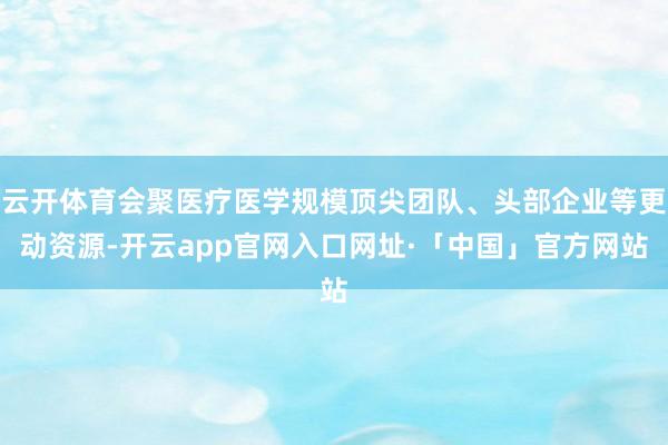 云开体育会聚医疗医学规模顶尖团队、头部企业等更动资源-开云app官网入口网址·「中国」官方网站