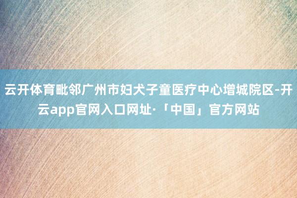 云开体育毗邻广州市妇犬子童医疗中心增城院区-开云app官网入口网址·「中国」官方网站