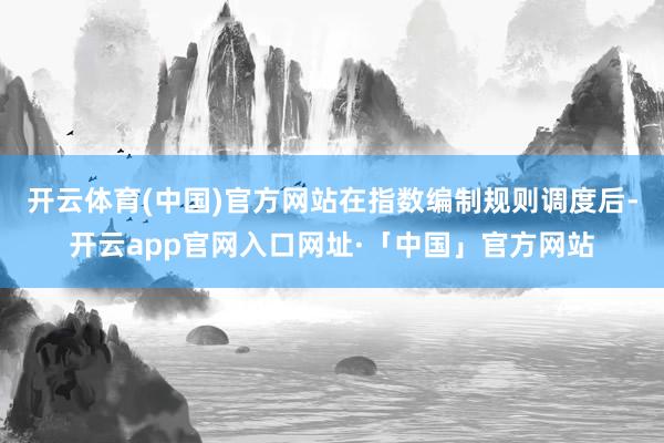 开云体育(中国)官方网站在指数编制规则调度后-开云app官网入口网址·「中国」官方网站