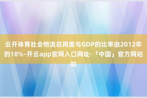 云开体育社会物流总用度与GDP的比率由2012年的18%-开云app官网入口网址·「中国」官方网站