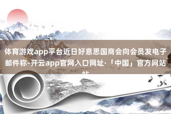 体育游戏app平台近日好意思国商会向会员发电子邮件称-开云app官网入口网址·「中国」官方网站