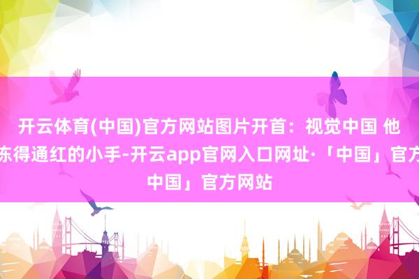 开云体育(中国)官方网站图片开首：视觉中国 他们用冻得通红的小手-开云app官网入口网址·「中国」官方网站