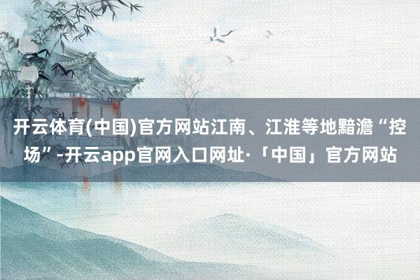 开云体育(中国)官方网站江南、江淮等地黯澹“控场”-开云app官网入口网址·「中国」官方网站