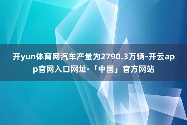 开yun体育网汽车产量为2790.3万辆-开云app官网入口网址·「中国」官方网站