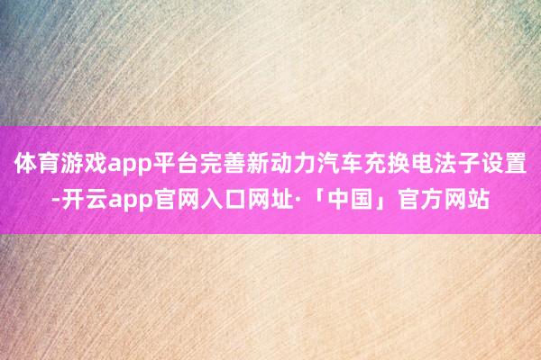 体育游戏app平台完善新动力汽车充换电法子设置-开云app官网入口网址·「中国」官方网站