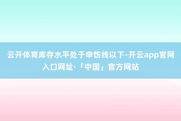 云开体育库存水平处于申饬线以下-开云app官网入口网址·「中国」官方网站