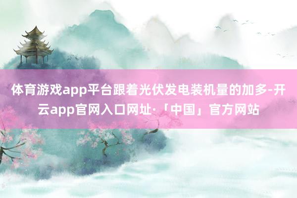 体育游戏app平台跟着光伏发电装机量的加多-开云app官网入口网址·「中国」官方网站