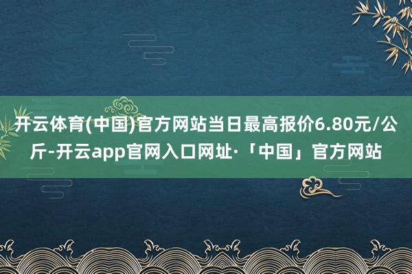 开云体育(中国)官方网站当日最高报价6.80元/公斤-开云app官网入口网址·「中国」官方网站