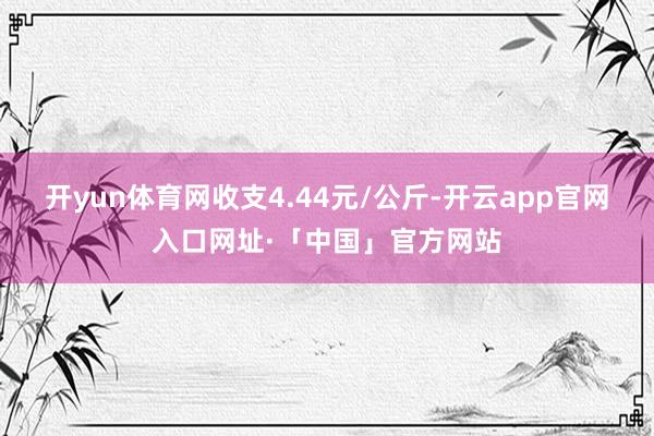 开yun体育网收支4.44元/公斤-开云app官网入口网址·「中国」官方网站