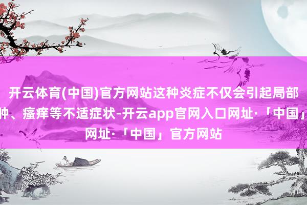 开云体育(中国)官方网站这种炎症不仅会引起局部难堪、红肿、瘙痒等不适症状-开云app官网入口网址·「中国」官方网站