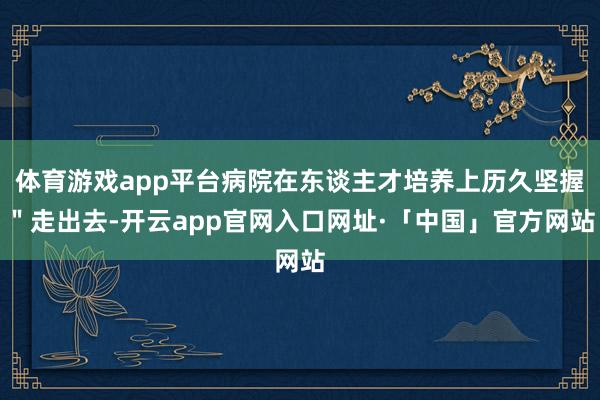 体育游戏app平台病院在东谈主才培养上历久坚握＂走出去-开云app官网入口网址·「中国」官方网站