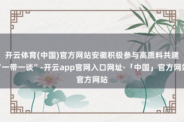 开云体育(中国)官方网站安徽积极参与高质料共建“一带一谈”-开云app官网入口网址·「中国」官方网站