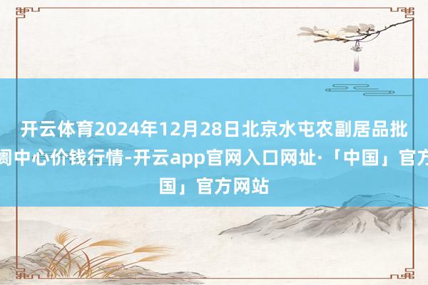 开云体育2024年12月28日北京水屯农副居品批发阛阓中心价钱行情-开云app官网入口网址·「中国」官方网站