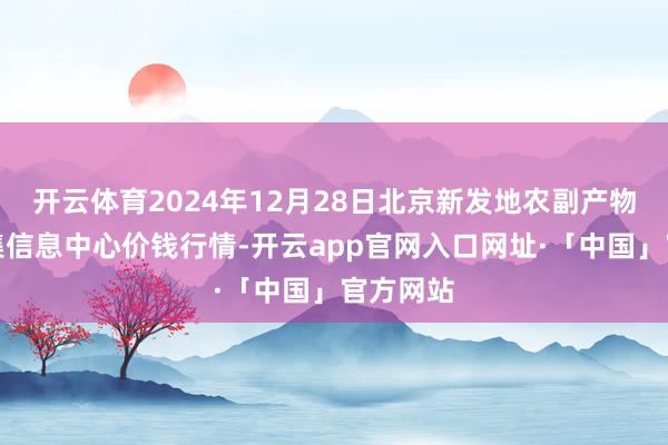 开云体育2024年12月28日北京新发地农副产物批发市集信息中心价钱行情-开云app官网入口网址·「中国」官方网站