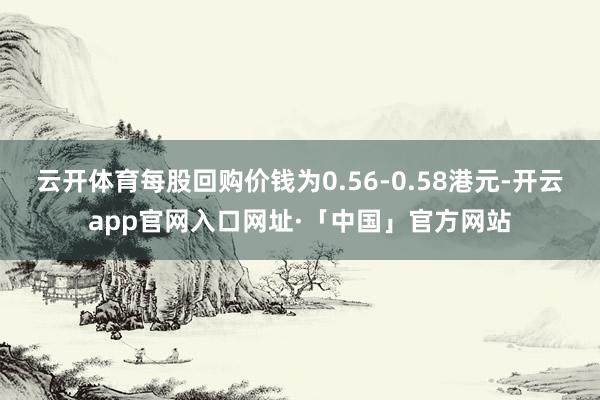 云开体育每股回购价钱为0.56-0.58港元-开云app官网入口网址·「中国」官方网站