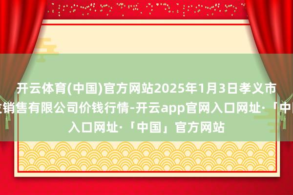 开云体育(中国)官方网站2025年1月3日孝义市绿海蔬菜批发销售有限公司价钱行情-开云app官网入口网址·「中国」官方网站