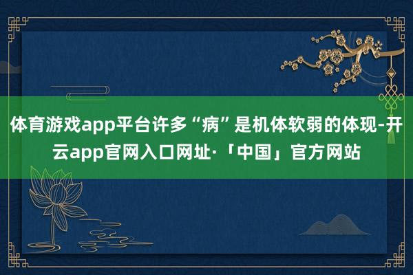 体育游戏app平台许多“病”是机体软弱的体现-开云app官网入口网址·「中国」官方网站