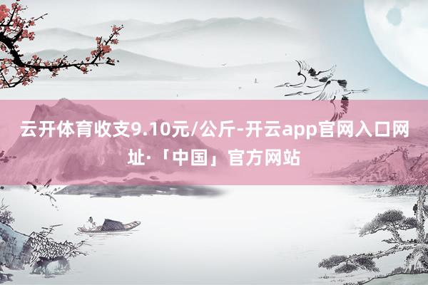 云开体育收支9.10元/公斤-开云app官网入口网址·「中国」官方网站