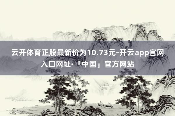 云开体育正股最新价为10.73元-开云app官网入口网址·「中国」官方网站