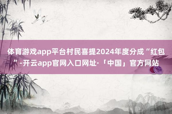 体育游戏app平台村民喜提2024年度分成“红包”-开云app官网入口网址·「中国」官方网站