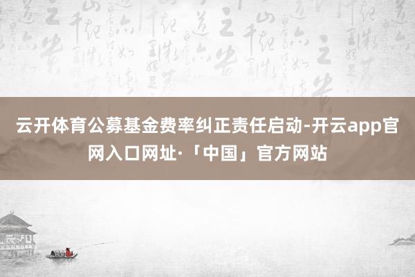 云开体育公募基金费率纠正责任启动-开云app官网入口网址·「中国」官方网站