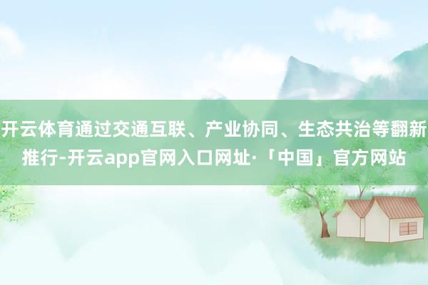 开云体育通过交通互联、产业协同、生态共治等翻新推行-开云app官网入口网址·「中国」官方网站