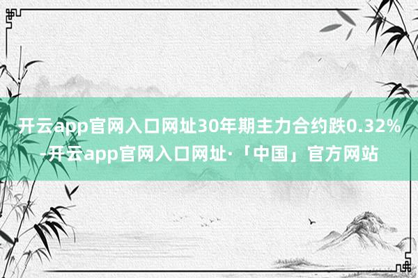 开云app官网入口网址30年期主力合约跌0.32%-开云app官网入口网址·「中国」官方网站